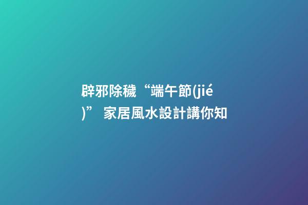 辟邪除穢“端午節(jié)” 家居風水設計講你知